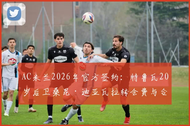 AC米兰2026年官方签约：特鲁瓦20岁后卫桑昆·迪亚瓦拉转会费与合同年限详解