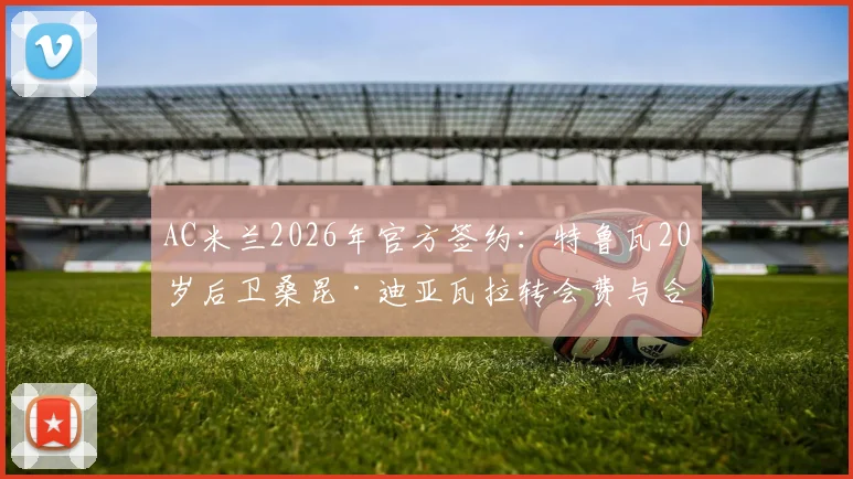AC米兰2026年官方签约：特鲁瓦20岁后卫桑昆·迪亚瓦拉转会费与合同年限详解