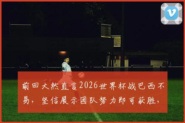 前田大然直言2026世界杯战巴西不易，坚信展示团队努力即可获胜，解析日本队核心前锋心态与备战策略