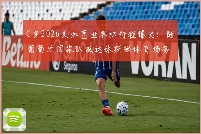 C罗2026美加墨世界杯行程曝光：随葡萄牙国家队抵达休斯顿体育场备战，附球队热身赛前瞻与球迷观赛指南