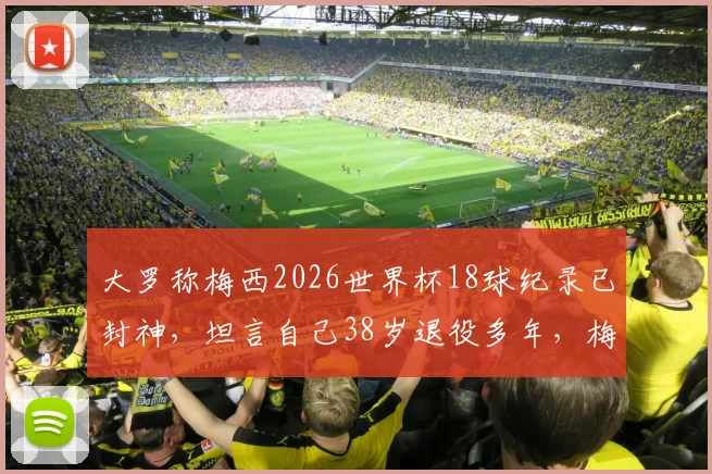 大罗称梅西2026世界杯18球纪录已封神，坦言自己38岁退役多年，梅西如何超越众传奇？