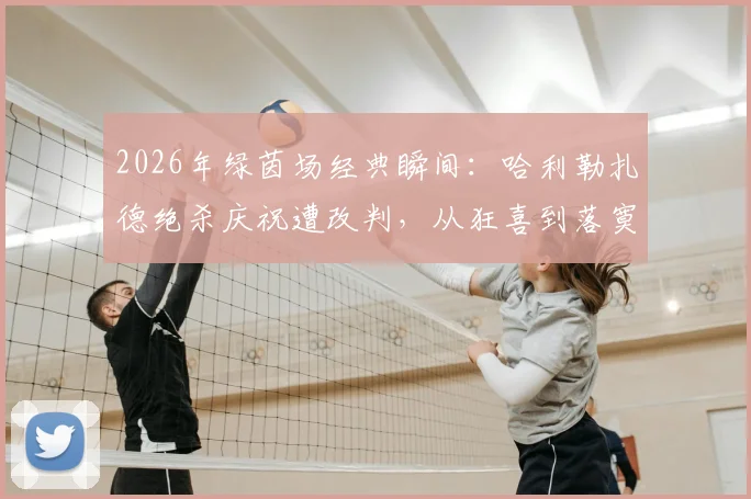 2026年绿茵场经典瞬间：哈利勒扎德绝杀庆祝遭改判，从狂喜到落寞高清图集全记录