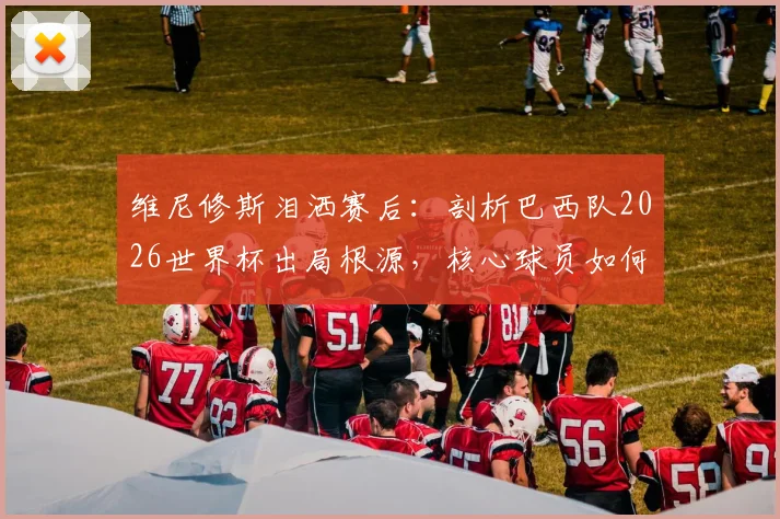 维尼修斯泪洒赛后：剖析巴西队2026世界杯出局根源，核心球员如何带领桑巴军团重返巅峰？