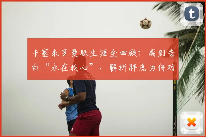 卡塞米罗曼联生涯全回顾：离别告白“永在我心”，解析胖虎为何对红魔情深意重