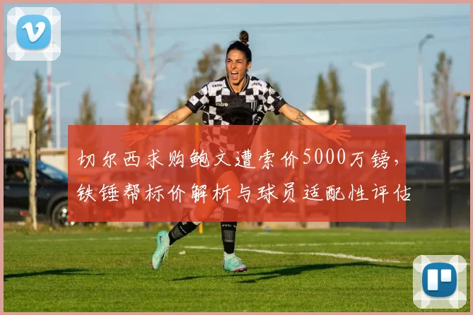 切尔西求购鲍文遭索价5000万镑，铁锤帮标价解析与球员适配性评估