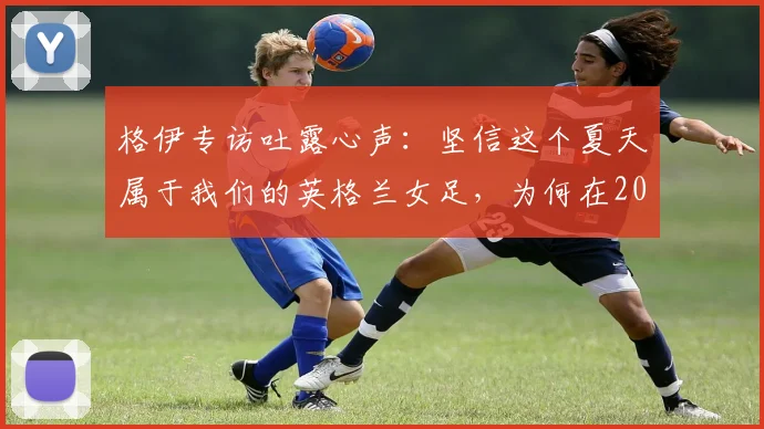 格伊专访吐露心声：坚信这个夏天属于我们的英格兰女足，为何在2026世界杯提前出局？原因分析与未来展望