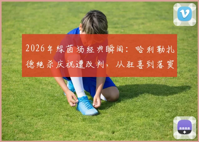 2026年绿茵场经典瞬间:哈利勒扎德绝杀庆祝遭改判,从狂喜到落寞高清图集全记录