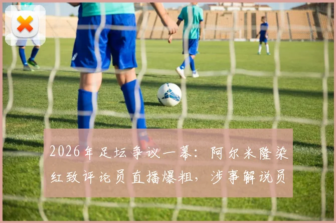 2026年足坛争议一幕：阿尔米隆染红致评论员直播爆粗，涉事解说员采访资格遭取消始末