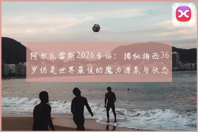 阿尔瓦雷斯2026专访：揭秘梅西36岁仍是世界最佳的魔力源泉与状态保持秘诀