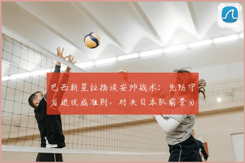 巴西新星拉扬谈安帅战术：先防守后进攻成准则，对决日本队前景分析与新生代前锋盘点