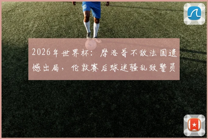 2026年世界杯：摩洛哥不敌法国遗憾出局，伦敦赛后球迷骚乱致警员受伤事件全程回顾