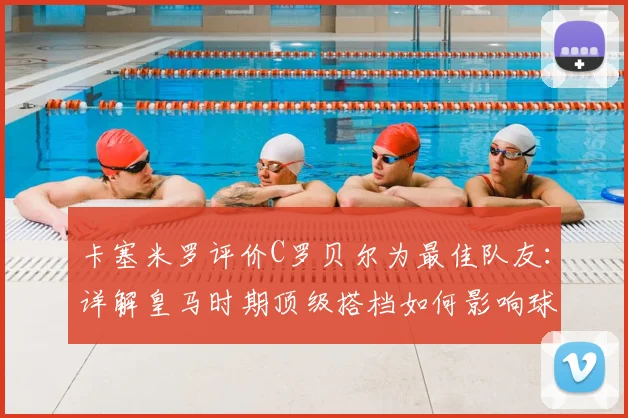 卡塞米罗评价C罗贝尔为最佳队友：详解皇马时期顶级搭档如何影响球队，附中场球员合作重要性分析