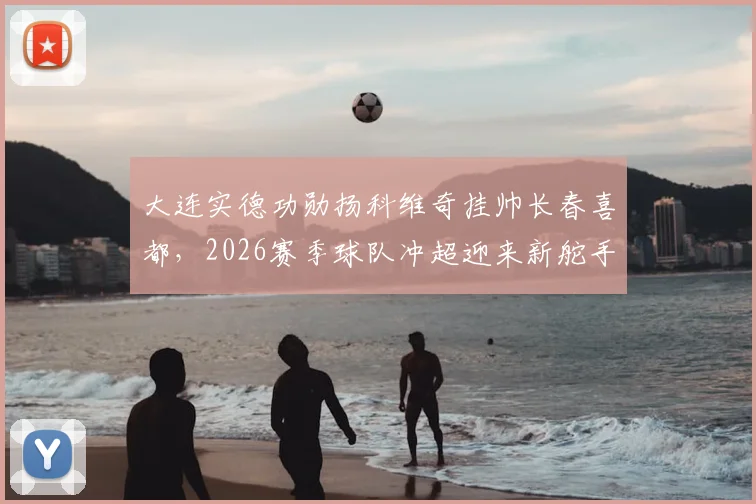 大连实德功勋扬科维奇挂帅长春喜都，2026赛季球队冲超迎来新舵手！