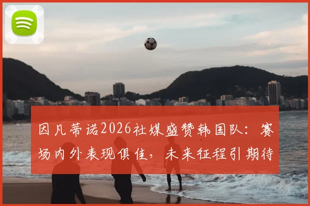 因凡蒂诺2026社媒盛赞韩国队：赛场内外表现俱佳，未来征程引期待