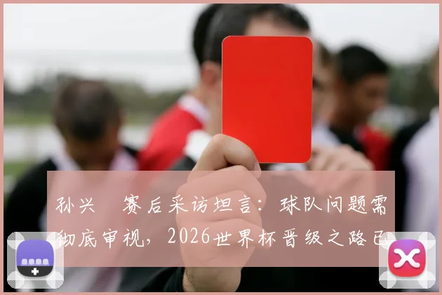 孙兴慜赛后采访坦言：球队问题需彻底审视，2026世界杯晋级之路已陷入被动