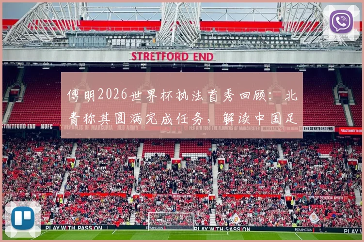 傅明2026世界杯执法首秀回顾:北青称其圆满完成任务,解读中国足球裁判的历史性突破