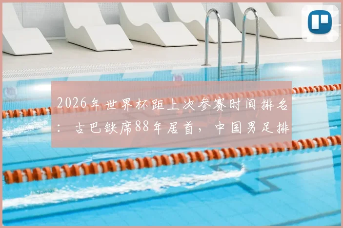 2026年世界杯距上次参赛时间排名：古巴缺席88年居首，中国男足排第几位？这份等待清单让人意外