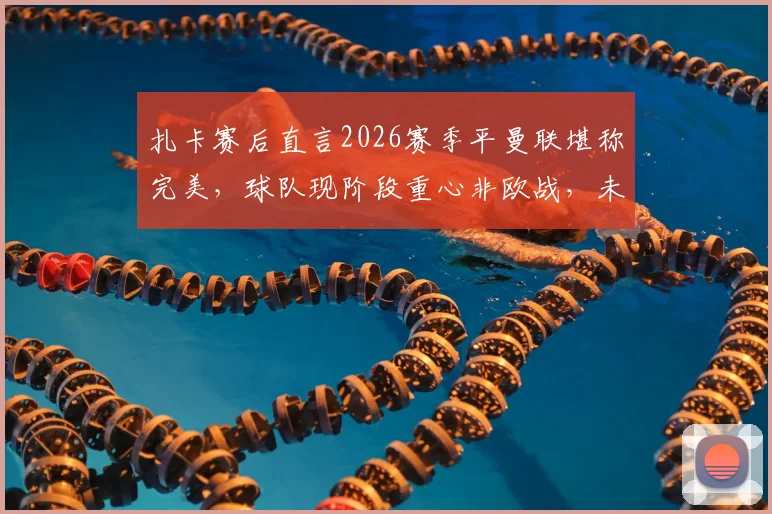 扎卡赛后直言2026赛季平曼联堪称完美，球队现阶段重心非欧战，未来规划引关注