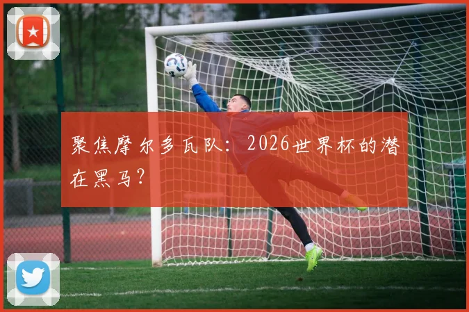聚焦摩尔多瓦队:2026世界杯的潜在黑马?