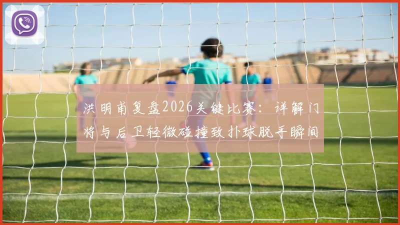 洪明甫复盘2026关键比赛：详解门将与后卫轻微碰撞致扑球脱手瞬间，强调既定战术已基本执行到位