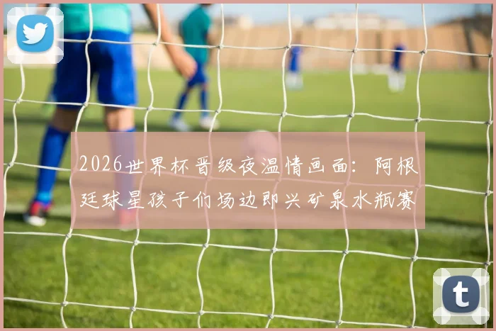 2026世界杯晋级夜温情画面：阿根廷球星孩子们场边即兴矿泉水瓶赛，看足球热爱如何代代传承