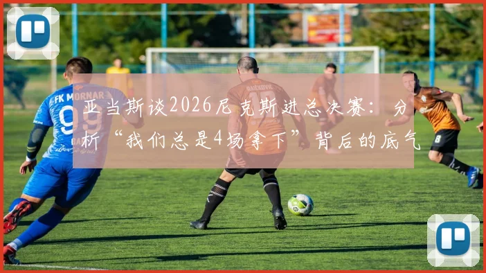 亚当斯谈2026尼克斯进总决赛:分析“我们总是4场拿下”背后的底气与战术展望