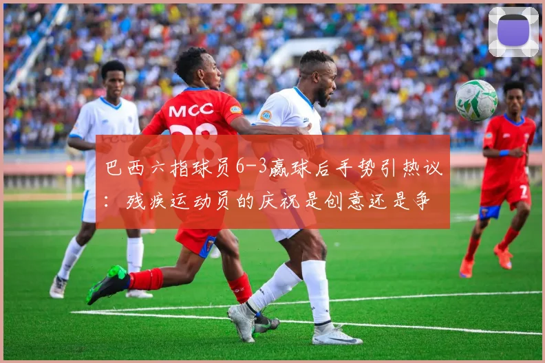 巴西六指球员6-3赢球后手势引热议：残疾运动员的庆祝是创意还是争议？深度剖析其身份与足球规则