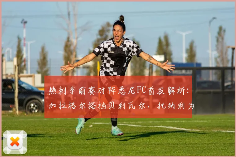 热刺季前赛对阵悉尼FC首发解析：加拉格尔搭档贝利瓦尔，托纳利为何替补待命？