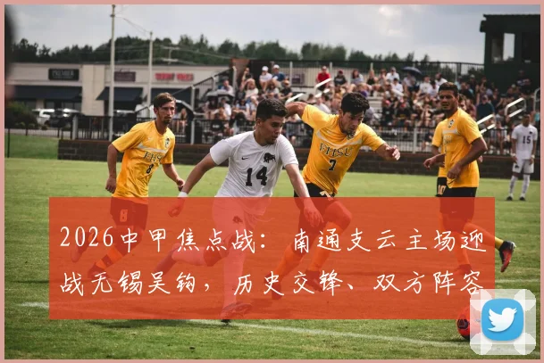 2026中甲焦点战：南通支云主场迎战无锡吴钩，历史交锋、双方阵容与观赛指南全解析