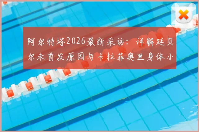 阿尔特塔2026最新采访:详解廷贝尔未首发原因与卡拉菲奥里身体小问题