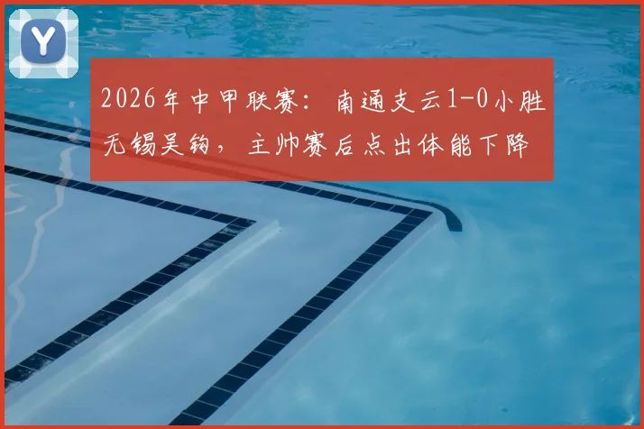 2026年中甲联赛:南通支云1-0小胜无锡吴钩,主帅赛后点出体能下降与注意力分散关键症结
