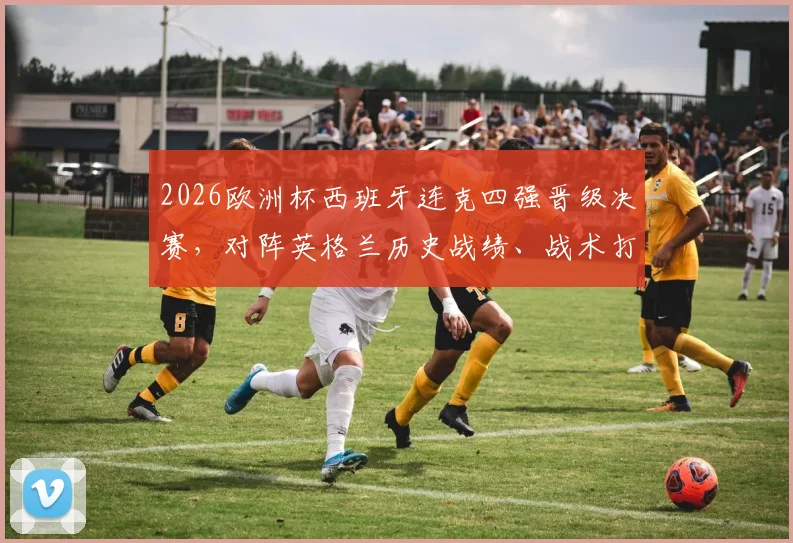 2026欧洲杯西班牙连克四强晋级决赛，对阵英格兰历史战绩、战术打法与阵容前瞻全解析