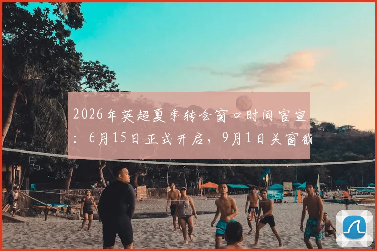 2026年英超夏季转会窗口时间官宣：6月15日正式开启，9月1日关窗截止