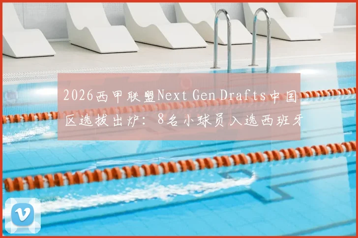 2026西甲联盟Next Gen Drafts中国区选拔出炉：8名小球员入选西班牙训练营，附青训报名条件与费用解析