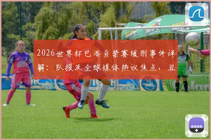 2026世界杯巴洛贡禁赛缓刑事件详解：队报及全球媒体热议焦点，丑闻风波对法国队征程的影响分析