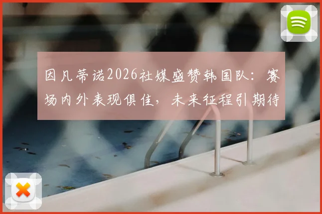 因凡蒂诺2026社媒盛赞韩国队：赛场内外表现俱佳，未来征程引期待