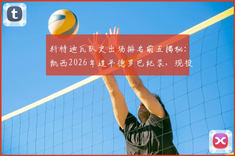 科特迪瓦队史出场排名前五揭秘：凯西2026年追平德罗巴纪录，现役球员中谁能挑战？