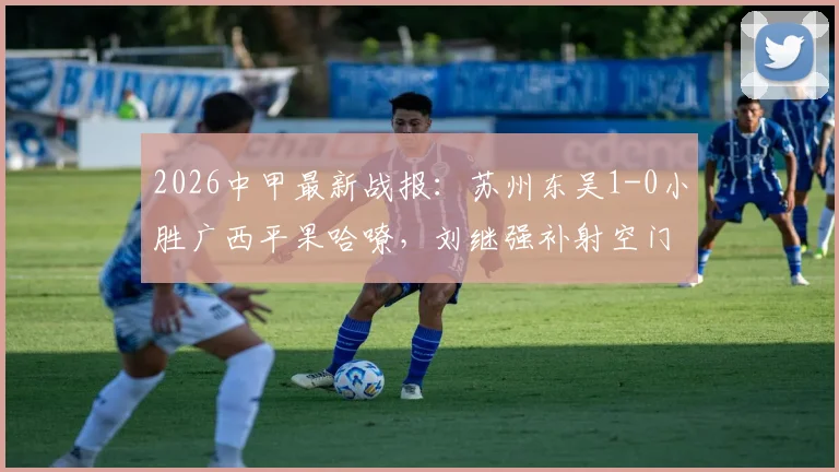 2026中甲最新战报:苏州东吴1-0小胜广西平果哈嘹,刘继强补射空门奠定胜局