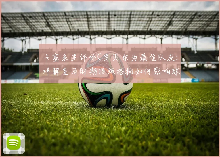 卡塞米罗评价C罗贝尔为最佳队友：详解皇马时期顶级搭档如何影响球队，附中场球员合作重要性分析