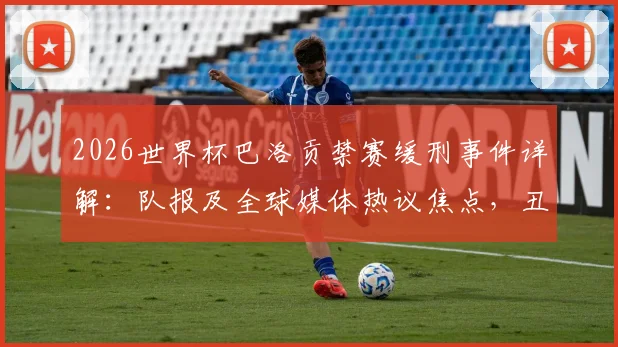 2026世界杯巴洛贡禁赛缓刑事件详解:队报及全球媒体热议焦点,丑闻风波对法国队征程的影响分析