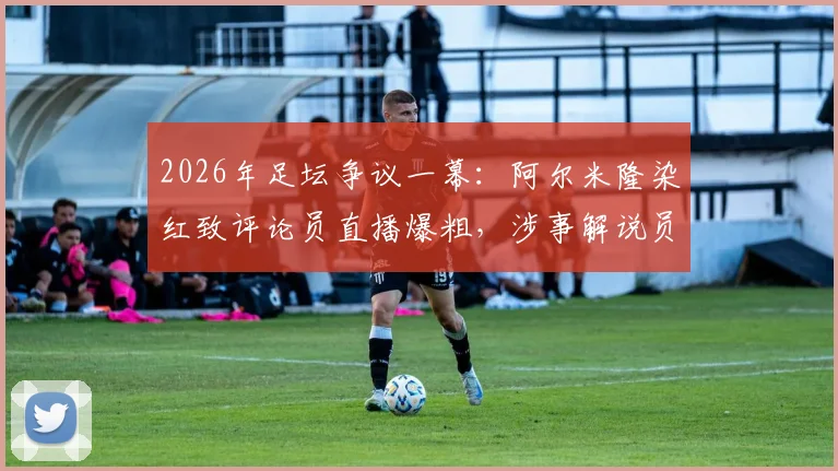 2026年足坛争议一幕：阿尔米隆染红致评论员直播爆粗，涉事解说员采访资格遭取消始末