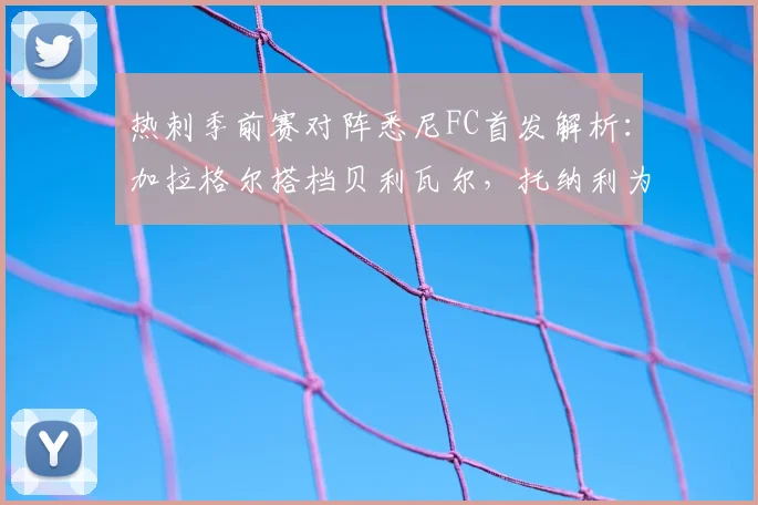 热刺季前赛对阵悉尼FC首发解析：加拉格尔搭档贝利瓦尔，托纳利为何替补待命？