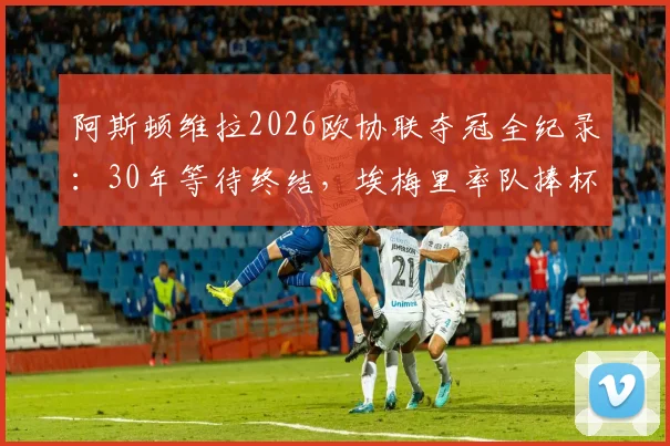 阿斯顿维拉2026欧协联夺冠全纪录：30年等待终结，埃梅里率队捧杯的复兴之路
