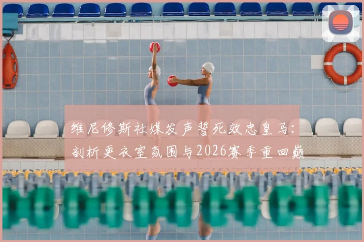 维尼修斯社媒发声誓死效忠皇马：剖析更衣室氛围与2026赛季重回巅峰之路
