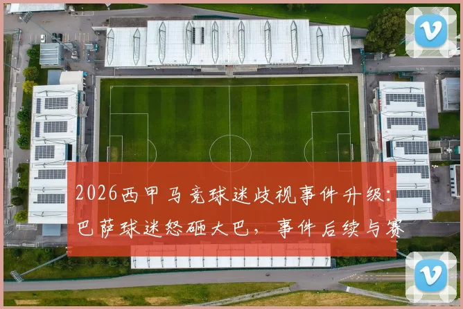2026西甲马竞球迷歧视事件升级:巴萨球迷怒砸大巴,事件后续与赛场安全引深思