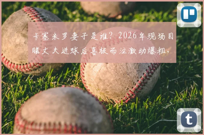 卡塞米罗妻子是谁？2026年现场目睹丈夫进球后喜极而泣激动爆粗，球星家属看台真实反应