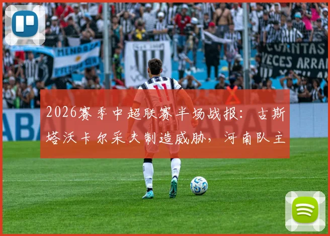 2026赛季中超联赛半场战报:古斯塔沃卡尔采夫制造威胁,河南队主场与深圳新鹏城0-0战平