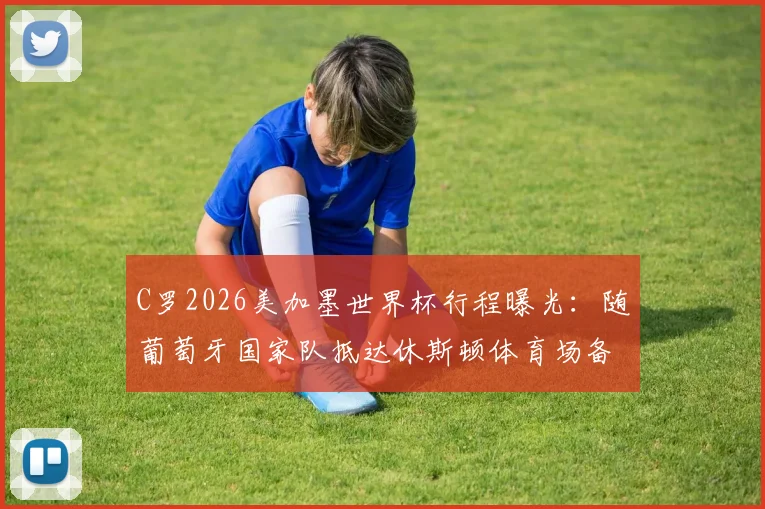 C罗2026美加墨世界杯行程曝光:随葡萄牙国家队抵达休斯顿体育场备战,附球队热身赛前瞻与球迷观赛指南