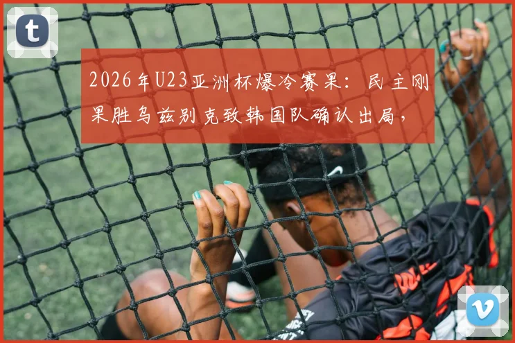 2026年U23亚洲杯爆冷赛果：民主刚果胜乌兹别克致韩国队确认出局，无缘淘汰赛全程解析