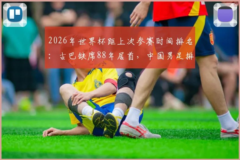 2026年世界杯距上次参赛时间排名:古巴缺席88年居首,中国男足排第几位?这份等待清单让人意外